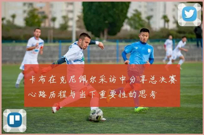 卡布在克尼佩尔采访中分享总决赛心路历程与当下重要性的思考