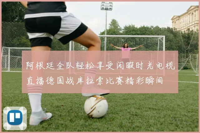 阿根廷全队轻松享受闲暇时光电视直播德国战库拉索比赛精彩瞬间