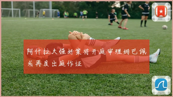 阿什拉夫强奸案将开庭审理姆巴佩或再度出庭作证