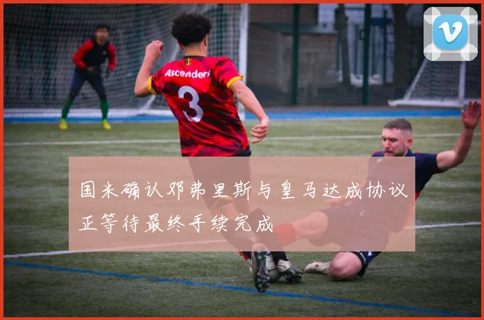 国米确认邓弗里斯与皇马达成协议正等待最终手续完成