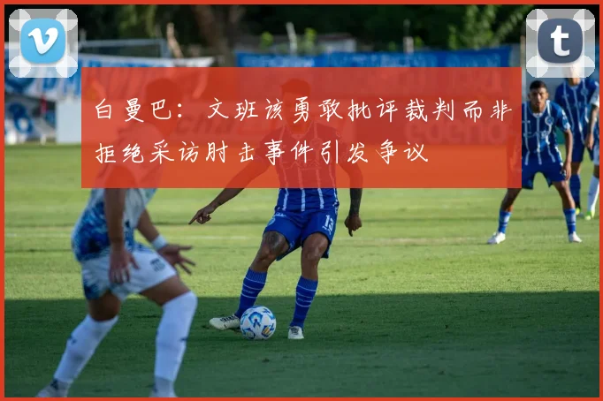 白曼巴：文班该勇敢批评裁判而非拒绝采访肘击事件引发争议
