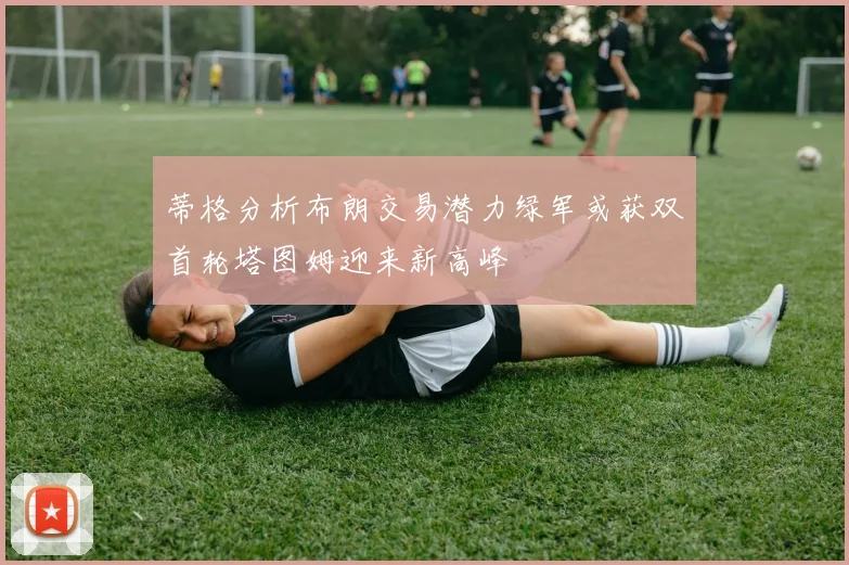 蒂格分析布朗交易潜力绿军或获双首轮塔图姆迎来新高峰