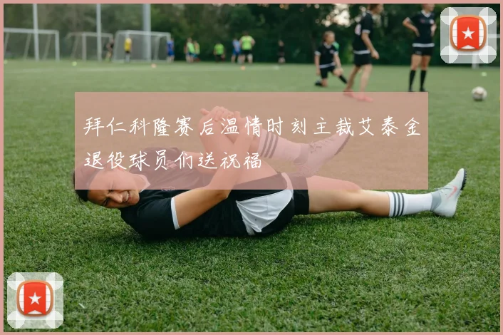 拜仁科隆赛后温情时刻主裁艾泰金退役球员们送祝福