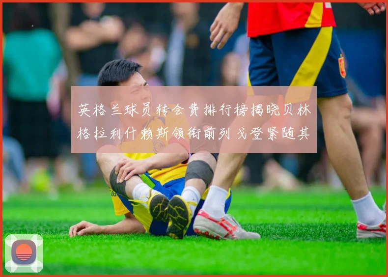 英格兰球员转会费排行榜揭晓贝林格拉利什赖斯领衔前列戈登紧随其后