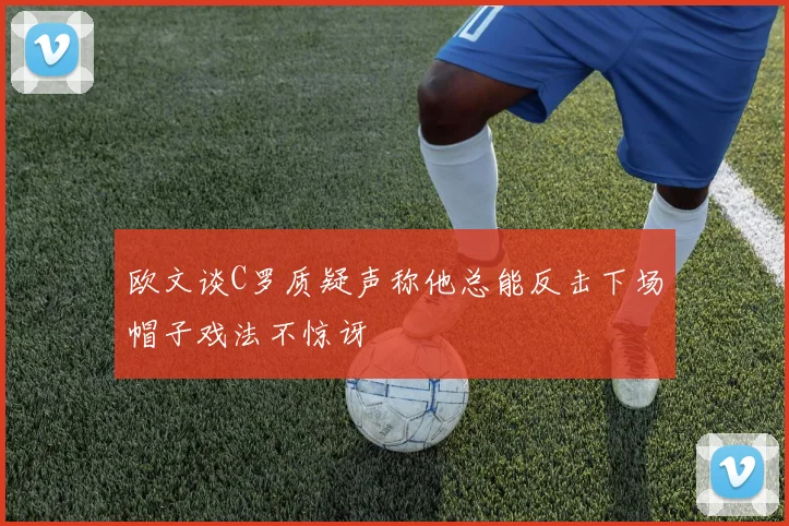 欧文谈C罗质疑声称他总能反击下场帽子戏法不惊讶