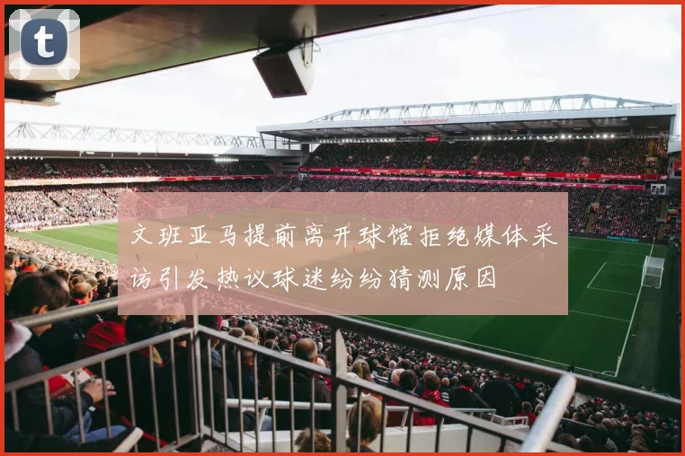 文班亚马提前离开球馆拒绝媒体采访引发热议球迷纷纷猜测原因