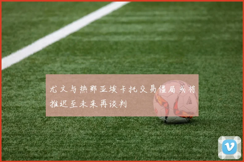 尤文与热那亚埃卡托交易僵局或将推迟至未来再谈判